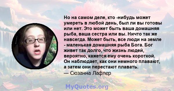 Но на самом деле, кто -нибудь может умереть в любой день, был ли вы готовы или нет. Это может быть ваша домашняя рыба, ваша сестра или вы. Ничто так же навсегда. Может быть, все люди на земле - маленькая домашняя рыба