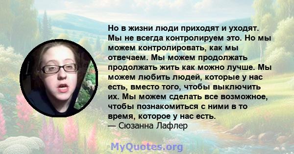 Но в жизни люди приходят и уходят. Мы не всегда контролируем это. Но мы можем контролировать, как мы отвечаем. Мы можем продолжать продолжать жить как можно лучше. Мы можем любить людей, которые у нас есть, вместо того, 