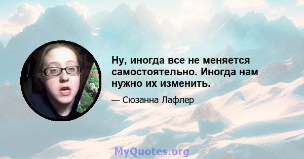 Ну, иногда все не меняется самостоятельно. Иногда нам нужно их изменить.