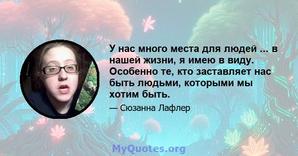 У нас много места для людей ... в нашей жизни, я имею в виду. Особенно те, кто заставляет нас быть людьми, которыми мы хотим быть.