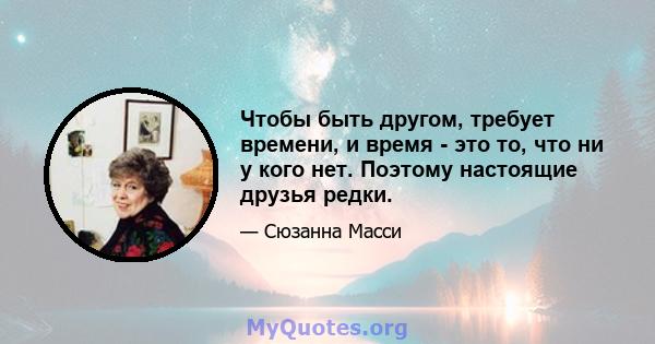 Чтобы быть другом, требует времени, и время - это то, что ни у кого нет. Поэтому настоящие друзья редки.