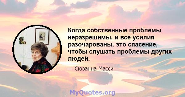 Когда собственные проблемы неразрешимы, и все усилия разочарованы, это спасение, чтобы слушать проблемы других людей.