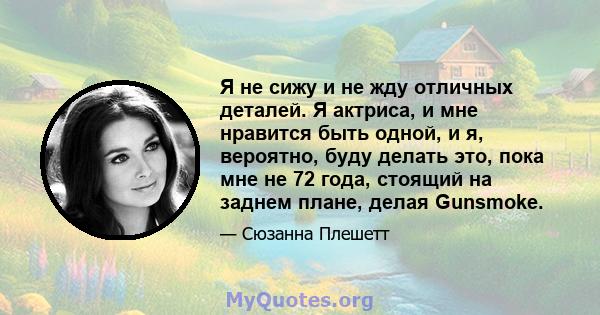 Я не сижу и не жду отличных деталей. Я актриса, и мне нравится быть одной, и я, вероятно, буду делать это, пока мне не 72 года, стоящий на заднем плане, делая Gunsmoke.