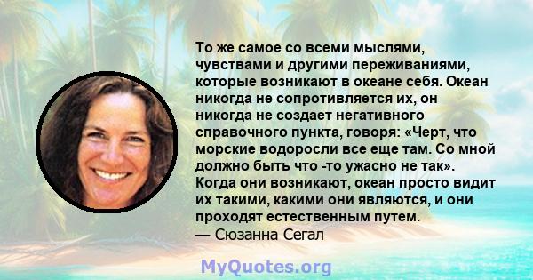 То же самое со всеми мыслями, чувствами и другими переживаниями, которые возникают в океане себя. Океан никогда не сопротивляется их, он никогда не создает негативного справочного пункта, говоря: «Черт, что морские