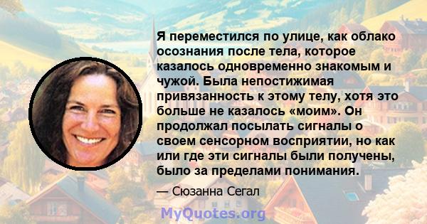 Я переместился по улице, как облако осознания после тела, которое казалось одновременно знакомым и чужой. Была непостижимая привязанность к этому телу, хотя это больше не казалось «моим». Он продолжал посылать сигналы о 