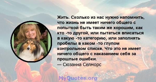 Жить. Сколько из нас нужно напомнить, что жизнь не имеет ничего общего с попыткой быть таким же хорошим, как кто -то другой, или пытаться вписаться в какую -то категорию, или заполнять пробелы в каком -то глупом