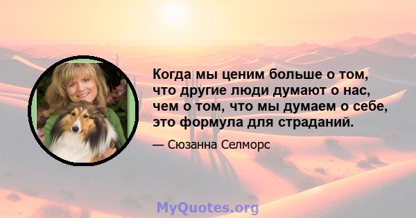 Когда мы ценим больше о том, что другие люди думают о нас, чем о том, что мы думаем о себе, это формула для страданий.