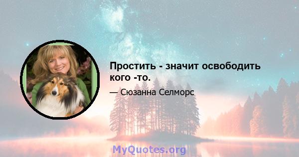 Простить - значит освободить кого -то.