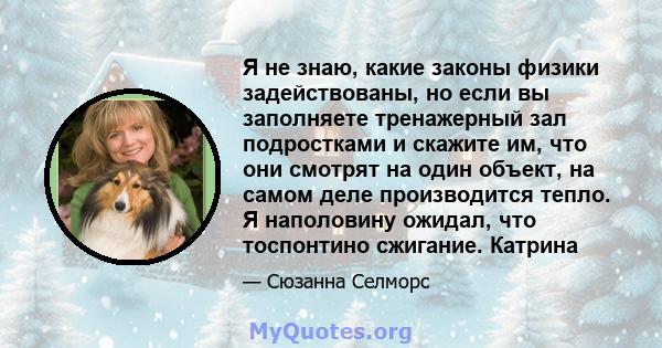 Я не знаю, какие законы физики задействованы, но если вы заполняете тренажерный зал подростками и скажите им, что они смотрят на один объект, на самом деле производится тепло. Я наполовину ожидал, что тоспонтино