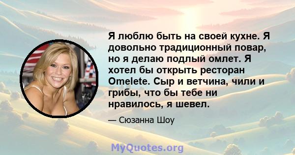 Я люблю быть на своей кухне. Я довольно традиционный повар, но я делаю подлый омлет. Я хотел бы открыть ресторан Omelete. Сыр и ветчина, чили и грибы, что бы тебе ни нравилось, я шевел.