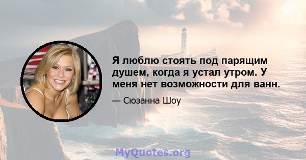 Я люблю стоять под парящим душем, когда я устал утром. У меня нет возможности для ванн.