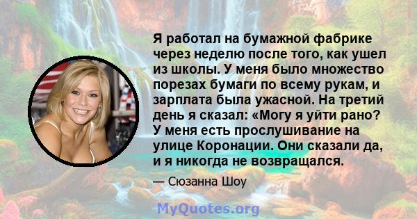 Я работал на бумажной фабрике через неделю после того, как ушел из школы. У меня было множество порезах бумаги по всему рукам, и зарплата была ужасной. На третий день я сказал: «Могу я уйти рано? У меня есть