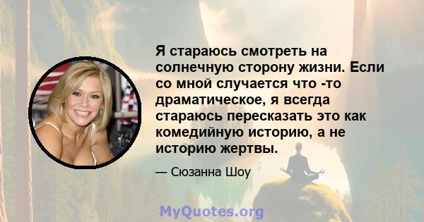 Я стараюсь смотреть на солнечную сторону жизни. Если со мной случается что -то драматическое, я всегда стараюсь пересказать это как комедийную историю, а не историю жертвы.