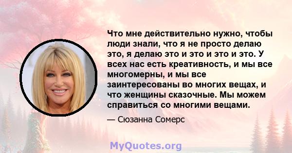 Что мне действительно нужно, чтобы люди знали, что я не просто делаю это, я делаю это и это и это и это. У всех нас есть креативность, и мы все многомерны, и мы все заинтересованы во многих вещах, и что женщины