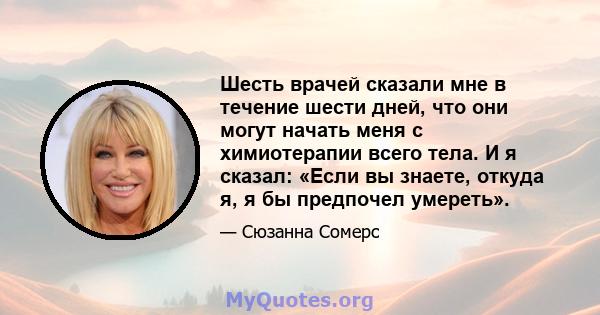 Шесть врачей сказали мне в течение шести дней, что они могут начать меня с химиотерапии всего тела. И я сказал: «Если вы знаете, откуда я, я бы предпочел умереть».