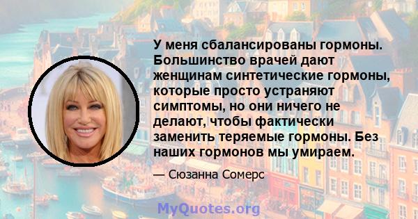 У меня сбалансированы гормоны. Большинство врачей дают женщинам синтетические гормоны, которые просто устраняют симптомы, но они ничего не делают, чтобы фактически заменить теряемые гормоны. Без наших гормонов мы