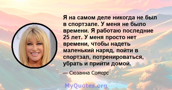 Я на самом деле никогда не был в спортзале. У меня не было времени. Я работаю последние 25 лет. У меня просто нет времени, чтобы надеть маленький наряд, пойти в спортзал, потренироваться, убрать и прийти домой.