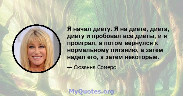 Я начал диету. Я на диете, диета, диету и пробовал все диеты, и я проиграл, а потом вернулся к нормальному питанию, а затем надел его, а затем некоторые.