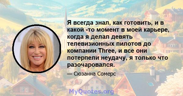 Я всегда знал, как готовить, и в какой -то момент в моей карьере, когда я делал девять телевизионных пилотов до компании Three, и все они потерпели неудачу, я только что разочаровался.