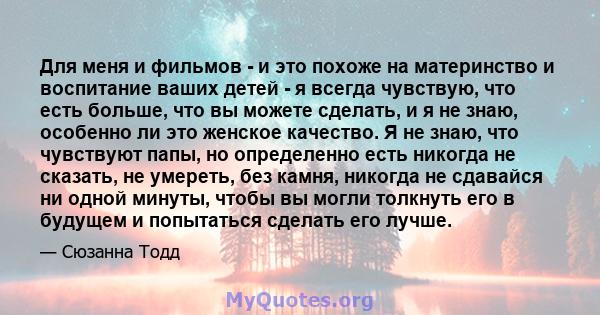 Для меня и фильмов - и это похоже на материнство и воспитание ваших детей - я всегда чувствую, что есть больше, что вы можете сделать, и я не знаю, особенно ли это женское качество. Я не знаю, что чувствуют папы, но