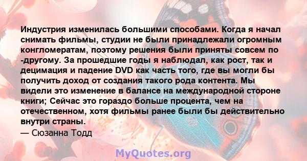 Индустрия изменилась большими способами. Когда я начал снимать фильмы, студии не были принадлежали огромным конгломератам, поэтому решения были приняты совсем по -другому. За прошедшие годы я наблюдал, как рост, так и