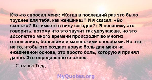 Кто -то спросил меня: «Когда в последний раз это было труднее для тебя, как женщина»? И я сказал: «Во сколько? Вы имеете в виду сегодня?» Я ненавижу это говорить, потому что это звучит так удручающе, но это абсолютно