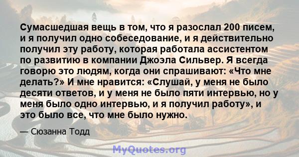 Сумасшедшая вещь в том, что я разослал 200 писем, и я получил одно собеседование, и я действительно получил эту работу, которая работала ассистентом по развитию в компании Джоэла Сильвер. Я всегда говорю это людям,