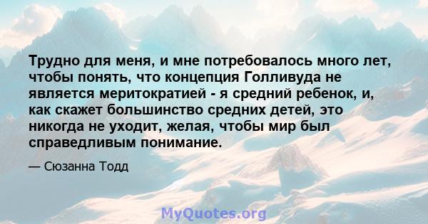 Трудно для меня, и мне потребовалось много лет, чтобы понять, что концепция Голливуда не является меритократией - я средний ребенок, и, как скажет большинство средних детей, это никогда не уходит, желая, чтобы мир был