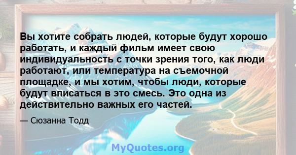 Вы хотите собрать людей, которые будут хорошо работать, и каждый фильм имеет свою индивидуальность с точки зрения того, как люди работают, или температура на съемочной площадке, и мы хотим, чтобы люди, которые будут