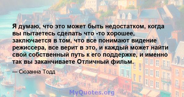 Я думаю, что это может быть недостатком, когда вы пытаетесь сделать что -то хорошее, заключается в том, что все понимают видение режиссера, все верит в это, и каждый может найти свой собственный путь к его поддержке, и