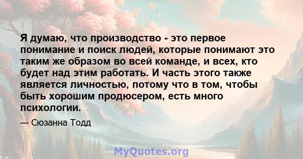 Я думаю, что производство - это первое понимание и поиск людей, которые понимают это таким же образом во всей команде, и всех, кто будет над этим работать. И часть этого также является личностью, потому что в том, чтобы 