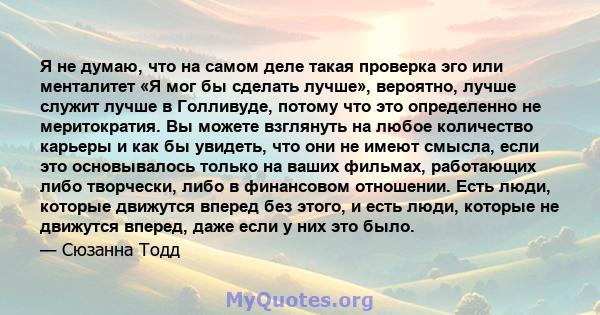 Я не думаю, что на самом деле такая проверка эго или менталитет «Я мог бы сделать лучше», вероятно, лучше служит лучше в Голливуде, потому что это определенно не меритократия. Вы можете взглянуть на любое количество