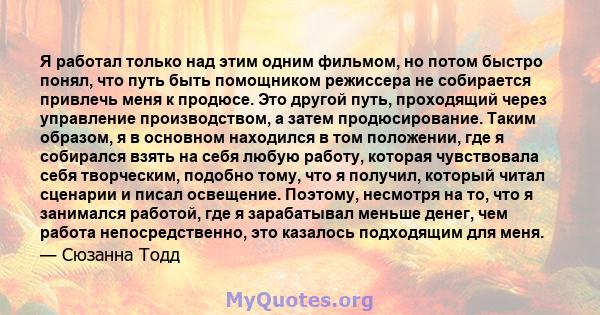 Я работал только над этим одним фильмом, но потом быстро понял, что путь быть помощником режиссера не собирается привлечь меня к продюсе. Это другой путь, проходящий через управление производством, а затем