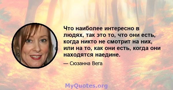 Что наиболее интересно в людях, так это то, что они есть, когда никто не смотрит на них, или на то, как они есть, когда они находятся наедине.