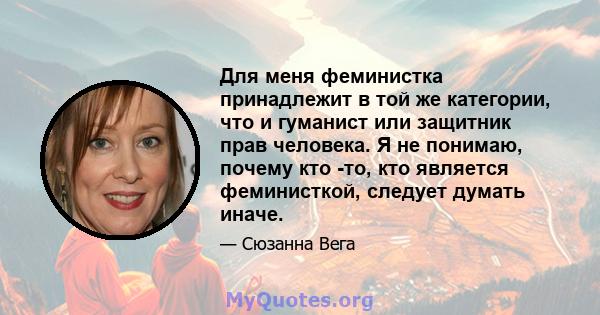 Для меня феминистка принадлежит в той же категории, что и гуманист или защитник прав человека. Я не понимаю, почему кто -то, кто является феминисткой, следует думать иначе.