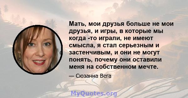 Мать, мои друзья больше не мои друзья, и игры, в которые мы когда -то играли, не имеют смысла, я стал серьезным и застенчивым, и они не могут понять, почему они оставили меня на собственном мечте.