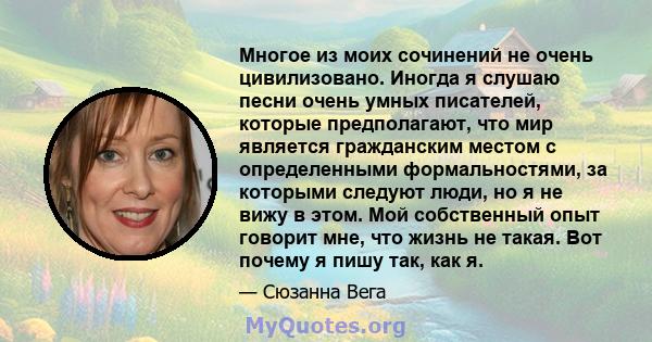 Многое из моих сочинений не очень цивилизовано. Иногда я слушаю песни очень умных писателей, которые предполагают, что мир является гражданским местом с определенными формальностями, за которыми следуют люди, но я не