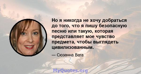 Но я никогда не хочу добраться до того, что я пишу безопасную песню или такую, которая представляет мое чувство предмета, чтобы выглядеть цивилизованным.