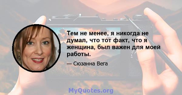 Тем не менее, я никогда не думал, что тот факт, что я женщина, был важен для моей работы.