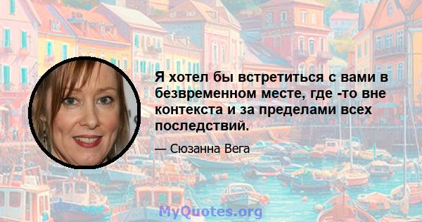 Я хотел бы встретиться с вами в безвременном месте, где -то вне контекста и за пределами всех последствий.