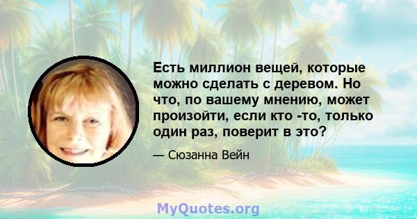 Есть миллион вещей, которые можно сделать с деревом. Но что, по вашему мнению, может произойти, если кто -то, только один раз, поверит в это?