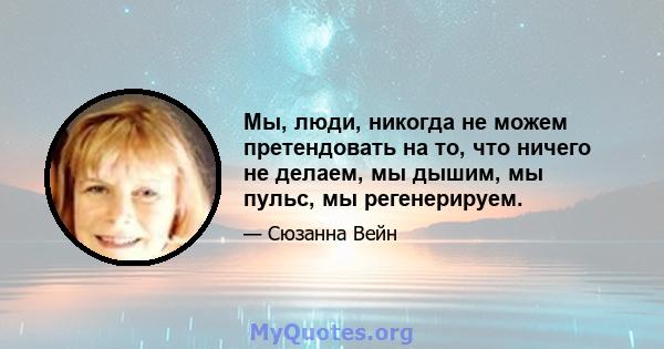 Мы, люди, никогда не можем претендовать на то, что ничего не делаем, мы дышим, мы пульс, мы регенерируем.