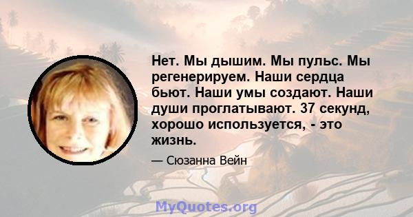 Нет. Мы дышим. Мы пульс. Мы регенерируем. Наши сердца бьют. Наши умы создают. Наши души проглатывают. 37 секунд, хорошо используется, - это жизнь.