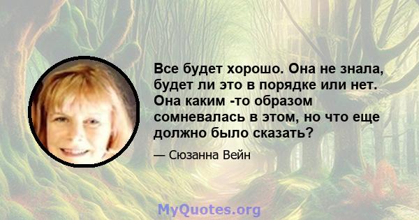 Все будет хорошо. Она не знала, будет ли это в порядке или нет. Она каким -то образом сомневалась в этом, но что еще должно было сказать?