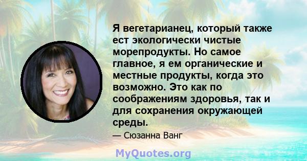 Я вегетарианец, который также ест экологически чистые морепродукты. Но самое главное, я ем органические и местные продукты, когда это возможно. Это как по соображениям здоровья, так и для сохранения окружающей среды.