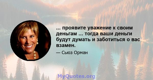 ... проявите уважение к своим деньгам ... тогда ваши деньги будут думать и заботиться о вас взамен.