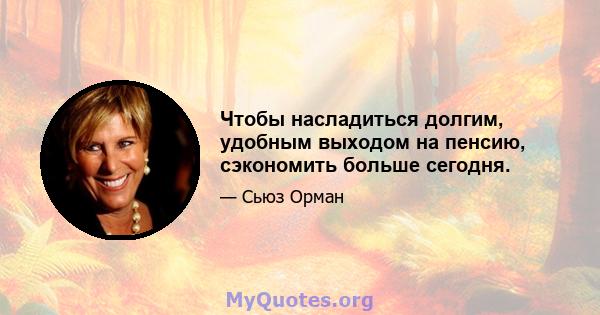 Чтобы насладиться долгим, удобным выходом на пенсию, сэкономить больше сегодня.