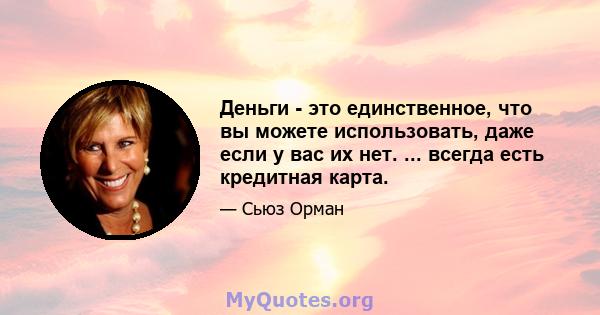 Деньги - это единственное, что вы можете использовать, даже если у вас их нет. ... всегда есть кредитная карта.