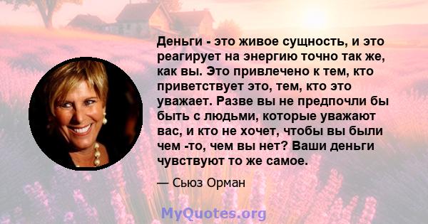 Деньги - это живое сущность, и это реагирует на энергию точно так же, как вы. Это привлечено к тем, кто приветствует это, тем, кто это уважает. Разве вы не предпочли бы быть с людьми, которые уважают вас, и кто не