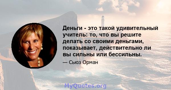 Деньги - это такой удивительный учитель: то, что вы решите делать со своими деньгами, показывает, действительно ли вы сильны или бессильны.